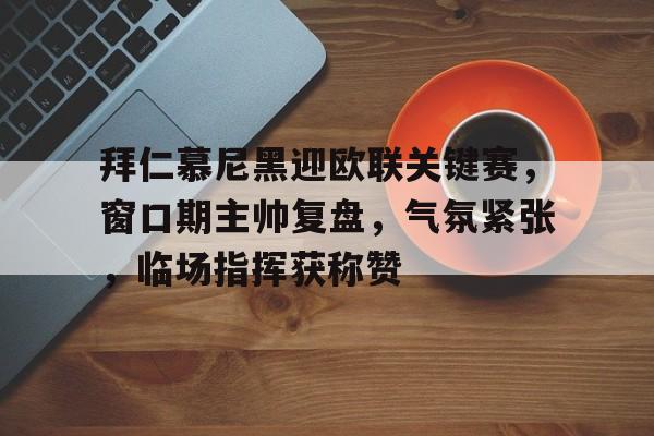 k1体育官网登录-拜仁慕尼黑迎欧联关键赛，窗口期主帅复盘，气氛紧张，临场指挥获称赞